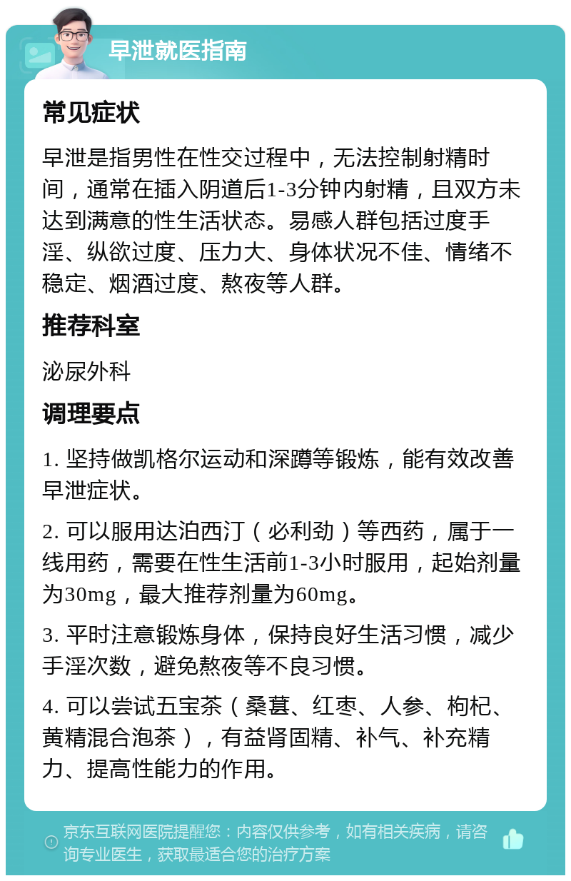 早泄就医指南 常见症状 早泄是指男性在性交过程中，无法控制射精时间，通常在插入阴道后1-3分钟内射精，且双方未达到满意的性生活状态。易感人群包括过度手淫、纵欲过度、压力大、身体状况不佳、情绪不稳定、烟酒过度、熬夜等人群。 推荐科室 泌尿外科 调理要点 1. 坚持做凯格尔运动和深蹲等锻炼，能有效改善早泄症状。 2. 可以服用达泊西汀（必利劲）等西药，属于一线用药，需要在性生活前1-3小时服用，起始剂量为30mg，最大推荐剂量为60mg。 3. 平时注意锻炼身体，保持良好生活习惯，减少手淫次数，避免熬夜等不良习惯。 4. 可以尝试五宝茶（桑葚、红枣、人参、枸杞、黄精混合泡茶），有益肾固精、补气、补充精力、提高性能力的作用。