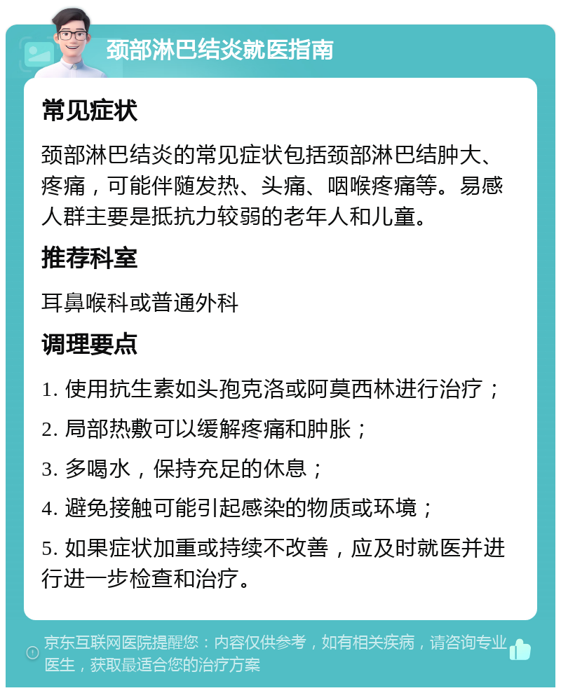 颈部淋巴结炎就医指南 常见症状 颈部淋巴结炎的常见症状包括颈部淋巴结肿大、疼痛，可能伴随发热、头痛、咽喉疼痛等。易感人群主要是抵抗力较弱的老年人和儿童。 推荐科室 耳鼻喉科或普通外科 调理要点 1. 使用抗生素如头孢克洛或阿莫西林进行治疗； 2. 局部热敷可以缓解疼痛和肿胀； 3. 多喝水，保持充足的休息； 4. 避免接触可能引起感染的物质或环境； 5. 如果症状加重或持续不改善，应及时就医并进行进一步检查和治疗。