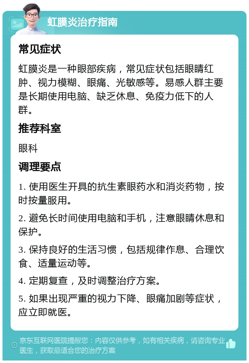 虹膜炎治疗指南 常见症状 虹膜炎是一种眼部疾病，常见症状包括眼睛红肿、视力模糊、眼痛、光敏感等。易感人群主要是长期使用电脑、缺乏休息、免疫力低下的人群。 推荐科室 眼科 调理要点 1. 使用医生开具的抗生素眼药水和消炎药物，按时按量服用。 2. 避免长时间使用电脑和手机，注意眼睛休息和保护。 3. 保持良好的生活习惯，包括规律作息、合理饮食、适量运动等。 4. 定期复查，及时调整治疗方案。 5. 如果出现严重的视力下降、眼痛加剧等症状，应立即就医。