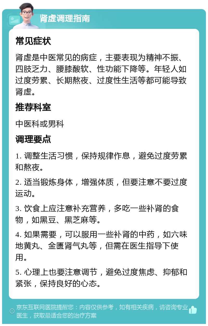 肾虚调理指南 常见症状 肾虚是中医常见的病症，主要表现为精神不振、四肢乏力、腰膝酸软、性功能下降等。年轻人如过度劳累、长期熬夜、过度性生活等都可能导致肾虚。 推荐科室 中医科或男科 调理要点 1. 调整生活习惯，保持规律作息，避免过度劳累和熬夜。 2. 适当锻炼身体，增强体质，但要注意不要过度运动。 3. 饮食上应注意补充营养，多吃一些补肾的食物，如黑豆、黑芝麻等。 4. 如果需要，可以服用一些补肾的中药，如六味地黄丸、金匮肾气丸等，但需在医生指导下使用。 5. 心理上也要注意调节，避免过度焦虑、抑郁和紧张，保持良好的心态。