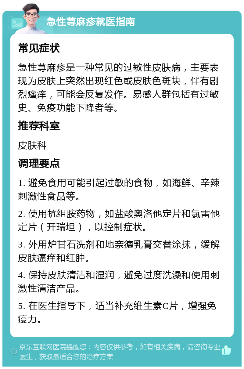 急性荨麻疹就医指南 常见症状 急性荨麻疹是一种常见的过敏性皮肤病，主要表现为皮肤上突然出现红色或皮肤色斑块，伴有剧烈瘙痒，可能会反复发作。易感人群包括有过敏史、免疫功能下降者等。 推荐科室 皮肤科 调理要点 1. 避免食用可能引起过敏的食物，如海鲜、辛辣刺激性食品等。 2. 使用抗组胺药物，如盐酸奥洛他定片和氯雷他定片（开瑞坦），以控制症状。 3. 外用炉甘石洗剂和地奈德乳膏交替涂抹，缓解皮肤瘙痒和红肿。 4. 保持皮肤清洁和湿润，避免过度洗澡和使用刺激性清洁产品。 5. 在医生指导下，适当补充维生素C片，增强免疫力。