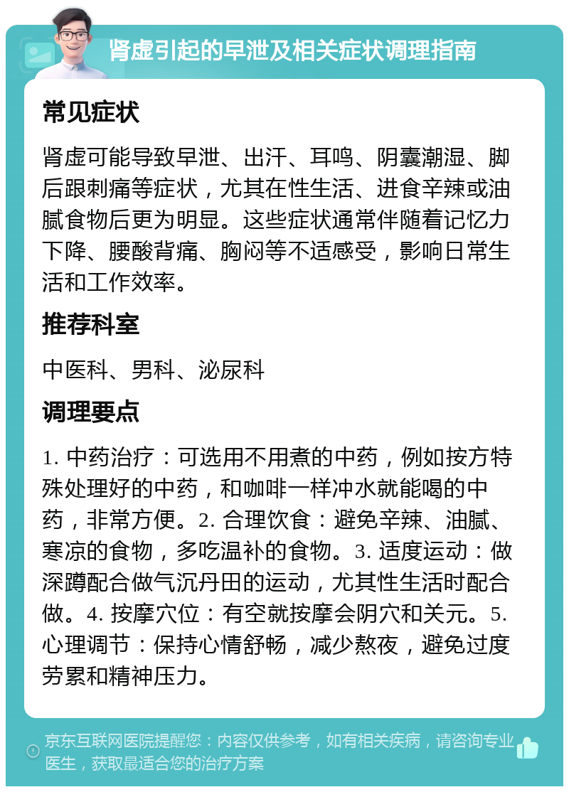 肾虚引起的早泄及相关症状调理指南 常见症状 肾虚可能导致早泄、出汗、耳鸣、阴囊潮湿、脚后跟刺痛等症状，尤其在性生活、进食辛辣或油腻食物后更为明显。这些症状通常伴随着记忆力下降、腰酸背痛、胸闷等不适感受，影响日常生活和工作效率。 推荐科室 中医科、男科、泌尿科 调理要点 1. 中药治疗：可选用不用煮的中药，例如按方特殊处理好的中药，和咖啡一样冲水就能喝的中药，非常方便。2. 合理饮食：避免辛辣、油腻、寒凉的食物，多吃温补的食物。3. 适度运动：做深蹲配合做气沉丹田的运动，尤其性生活时配合做。4. 按摩穴位：有空就按摩会阴穴和关元。5. 心理调节：保持心情舒畅，减少熬夜，避免过度劳累和精神压力。