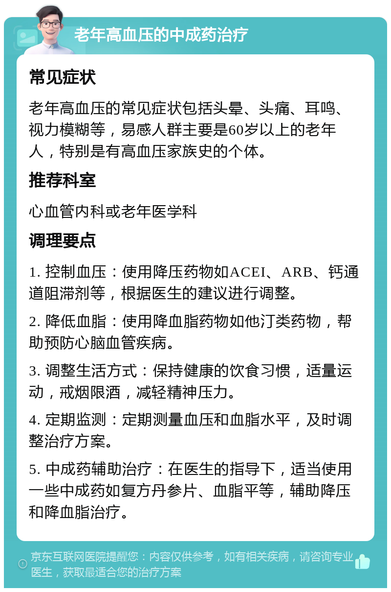 老年高血压的中成药治疗 常见症状 老年高血压的常见症状包括头晕、头痛、耳鸣、视力模糊等，易感人群主要是60岁以上的老年人，特别是有高血压家族史的个体。 推荐科室 心血管内科或老年医学科 调理要点 1. 控制血压：使用降压药物如ACEI、ARB、钙通道阻滞剂等，根据医生的建议进行调整。 2. 降低血脂：使用降血脂药物如他汀类药物，帮助预防心脑血管疾病。 3. 调整生活方式：保持健康的饮食习惯，适量运动，戒烟限酒，减轻精神压力。 4. 定期监测：定期测量血压和血脂水平，及时调整治疗方案。 5. 中成药辅助治疗：在医生的指导下，适当使用一些中成药如复方丹参片、血脂平等，辅助降压和降血脂治疗。