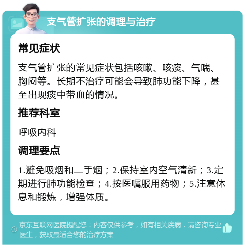 支气管扩张的调理与治疗 常见症状 支气管扩张的常见症状包括咳嗽、咳痰、气喘、胸闷等。长期不治疗可能会导致肺功能下降，甚至出现痰中带血的情况。 推荐科室 呼吸内科 调理要点 1.避免吸烟和二手烟；2.保持室内空气清新；3.定期进行肺功能检查；4.按医嘱服用药物；5.注意休息和锻炼，增强体质。