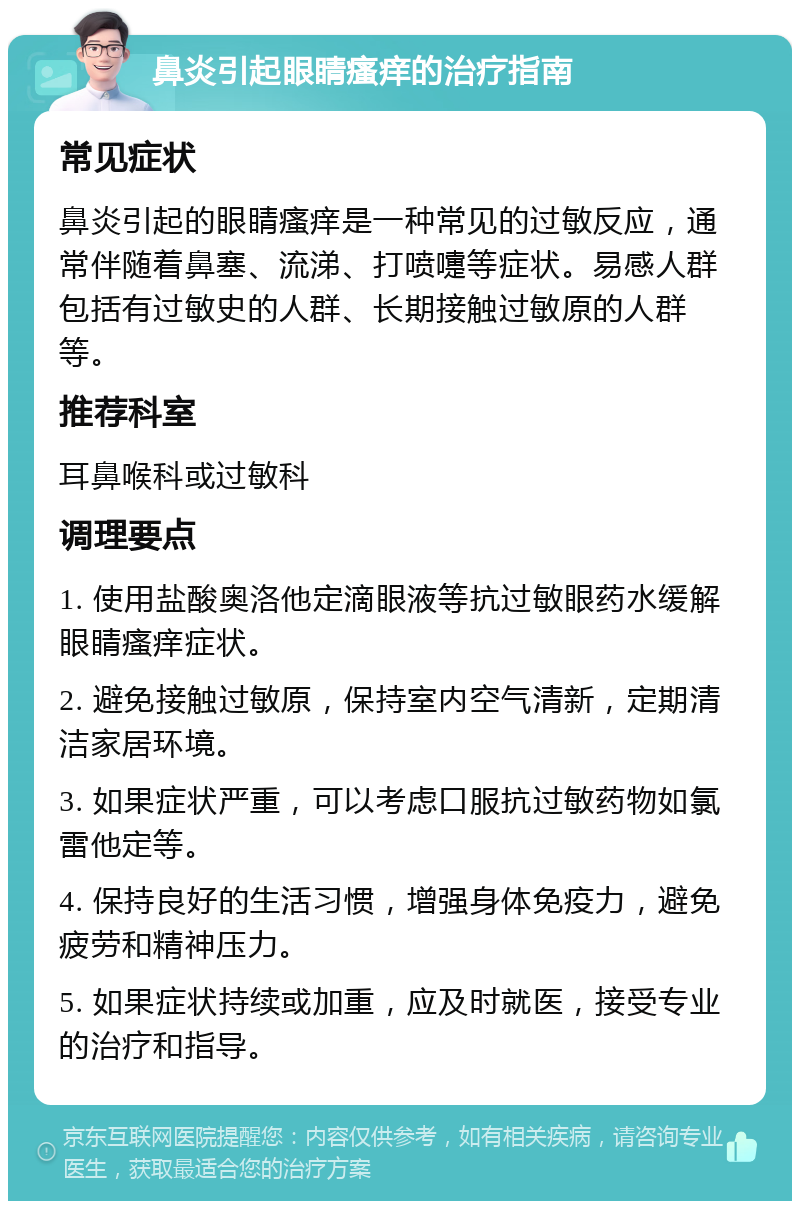 鼻炎引起眼睛瘙痒的治疗指南 常见症状 鼻炎引起的眼睛瘙痒是一种常见的过敏反应，通常伴随着鼻塞、流涕、打喷嚏等症状。易感人群包括有过敏史的人群、长期接触过敏原的人群等。 推荐科室 耳鼻喉科或过敏科 调理要点 1. 使用盐酸奥洛他定滴眼液等抗过敏眼药水缓解眼睛瘙痒症状。 2. 避免接触过敏原，保持室内空气清新，定期清洁家居环境。 3. 如果症状严重，可以考虑口服抗过敏药物如氯雷他定等。 4. 保持良好的生活习惯，增强身体免疫力，避免疲劳和精神压力。 5. 如果症状持续或加重，应及时就医，接受专业的治疗和指导。