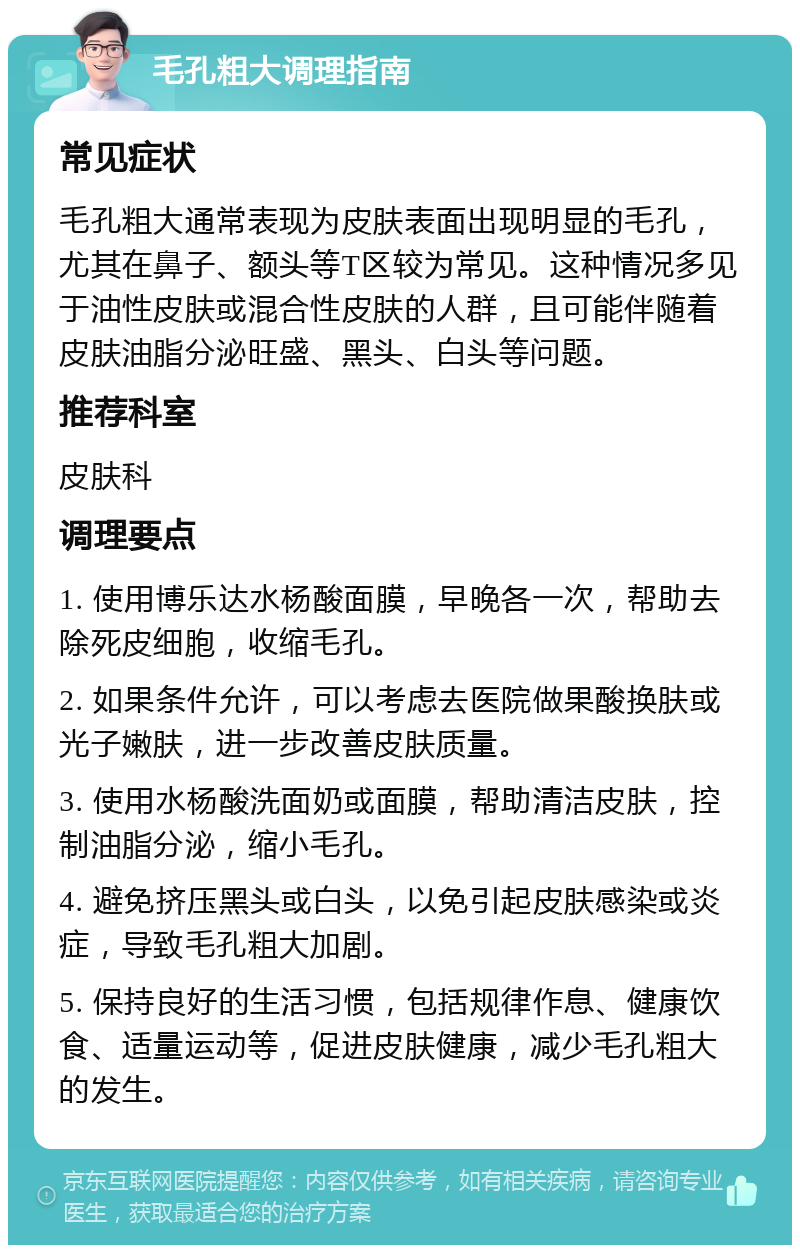 毛孔粗大调理指南 常见症状 毛孔粗大通常表现为皮肤表面出现明显的毛孔，尤其在鼻子、额头等T区较为常见。这种情况多见于油性皮肤或混合性皮肤的人群，且可能伴随着皮肤油脂分泌旺盛、黑头、白头等问题。 推荐科室 皮肤科 调理要点 1. 使用博乐达水杨酸面膜，早晚各一次，帮助去除死皮细胞，收缩毛孔。 2. 如果条件允许，可以考虑去医院做果酸换肤或光子嫩肤，进一步改善皮肤质量。 3. 使用水杨酸洗面奶或面膜，帮助清洁皮肤，控制油脂分泌，缩小毛孔。 4. 避免挤压黑头或白头，以免引起皮肤感染或炎症，导致毛孔粗大加剧。 5. 保持良好的生活习惯，包括规律作息、健康饮食、适量运动等，促进皮肤健康，减少毛孔粗大的发生。