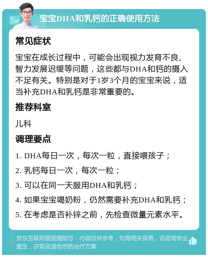 宝宝DHA和乳钙的正确使用方法 常见症状 宝宝在成长过程中，可能会出现视力发育不良、智力发展迟缓等问题，这些都与DHA和钙的摄入不足有关。特别是对于1岁3个月的宝宝来说，适当补充DHA和乳钙是非常重要的。 推荐科室 儿科 调理要点 1. DHA每日一次，每次一粒，直接喂孩子； 2. 乳钙每日一次，每次一粒； 3. 可以在同一天服用DHA和乳钙； 4. 如果宝宝喝奶粉，仍然需要补充DHA和乳钙； 5. 在考虑是否补锌之前，先检查微量元素水平。