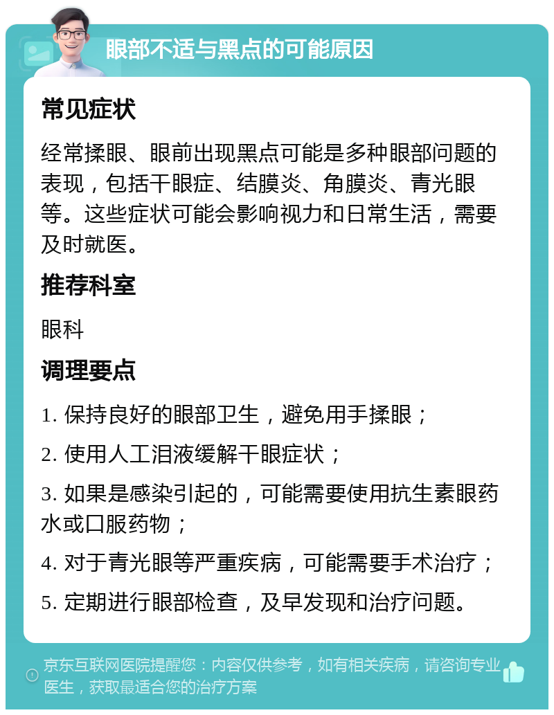 眼部不适与黑点的可能原因 常见症状 经常揉眼、眼前出现黑点可能是多种眼部问题的表现，包括干眼症、结膜炎、角膜炎、青光眼等。这些症状可能会影响视力和日常生活，需要及时就医。 推荐科室 眼科 调理要点 1. 保持良好的眼部卫生，避免用手揉眼； 2. 使用人工泪液缓解干眼症状； 3. 如果是感染引起的，可能需要使用抗生素眼药水或口服药物； 4. 对于青光眼等严重疾病，可能需要手术治疗； 5. 定期进行眼部检查，及早发现和治疗问题。