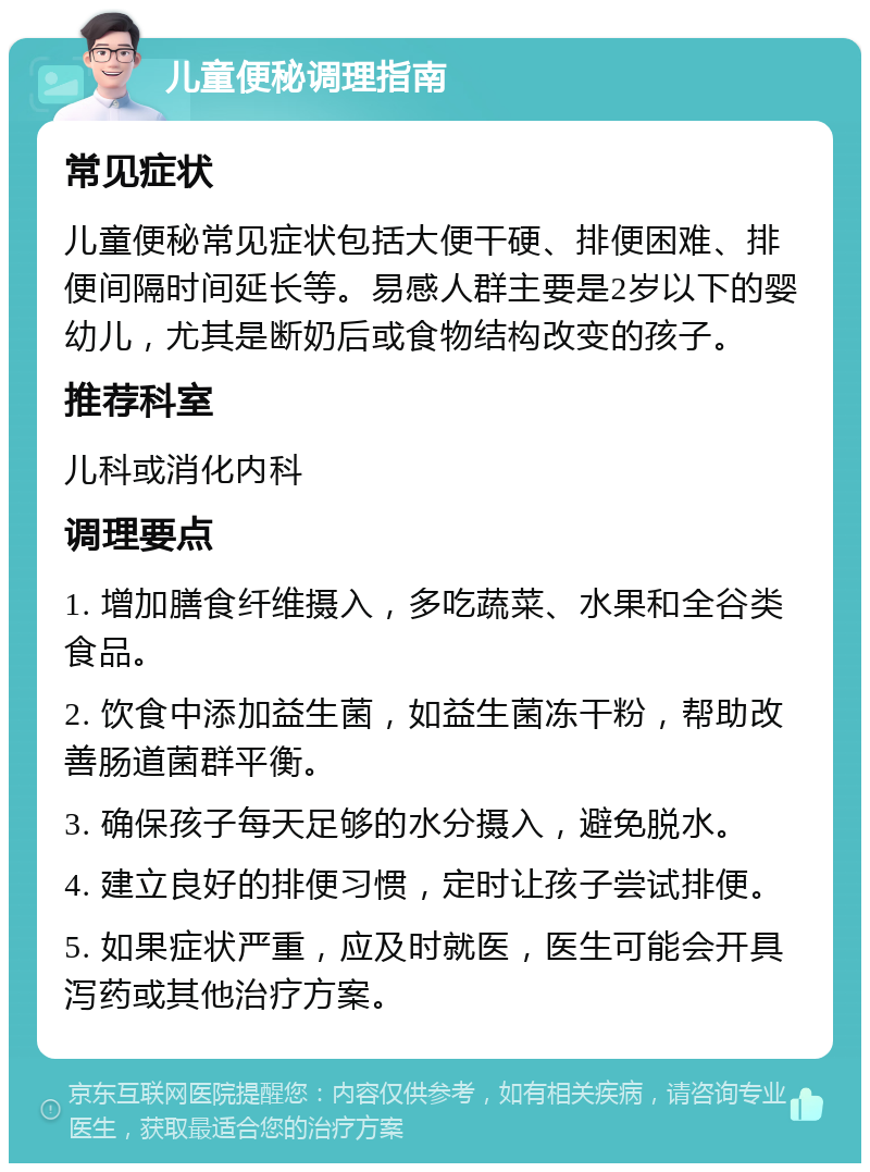 儿童便秘调理指南 常见症状 儿童便秘常见症状包括大便干硬、排便困难、排便间隔时间延长等。易感人群主要是2岁以下的婴幼儿，尤其是断奶后或食物结构改变的孩子。 推荐科室 儿科或消化内科 调理要点 1. 增加膳食纤维摄入，多吃蔬菜、水果和全谷类食品。 2. 饮食中添加益生菌，如益生菌冻干粉，帮助改善肠道菌群平衡。 3. 确保孩子每天足够的水分摄入，避免脱水。 4. 建立良好的排便习惯，定时让孩子尝试排便。 5. 如果症状严重，应及时就医，医生可能会开具泻药或其他治疗方案。