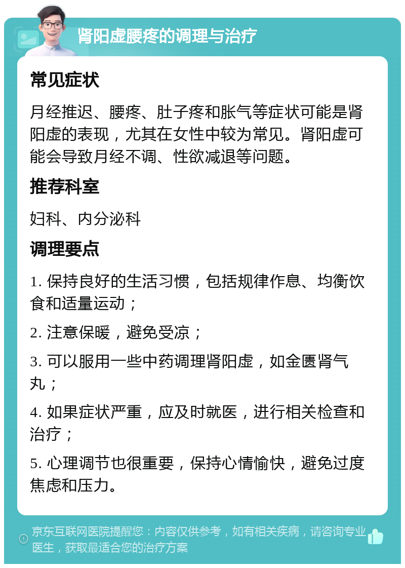 肾阳虚腰疼的调理与治疗 常见症状 月经推迟、腰疼、肚子疼和胀气等症状可能是肾阳虚的表现，尤其在女性中较为常见。肾阳虚可能会导致月经不调、性欲减退等问题。 推荐科室 妇科、内分泌科 调理要点 1. 保持良好的生活习惯，包括规律作息、均衡饮食和适量运动； 2. 注意保暖，避免受凉； 3. 可以服用一些中药调理肾阳虚，如金匮肾气丸； 4. 如果症状严重，应及时就医，进行相关检查和治疗； 5. 心理调节也很重要，保持心情愉快，避免过度焦虑和压力。