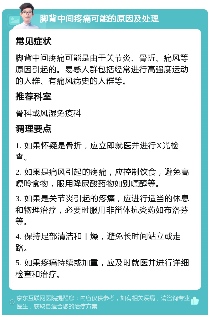 脚背中间疼痛可能的原因及处理 常见症状 脚背中间疼痛可能是由于关节炎、骨折、痛风等原因引起的。易感人群包括经常进行高强度运动的人群、有痛风病史的人群等。 推荐科室 骨科或风湿免疫科 调理要点 1. 如果怀疑是骨折，应立即就医并进行X光检查。 2. 如果是痛风引起的疼痛，应控制饮食，避免高嘌呤食物，服用降尿酸药物如别嘌醇等。 3. 如果是关节炎引起的疼痛，应进行适当的休息和物理治疗，必要时服用非甾体抗炎药如布洛芬等。 4. 保持足部清洁和干燥，避免长时间站立或走路。 5. 如果疼痛持续或加重，应及时就医并进行详细检查和治疗。