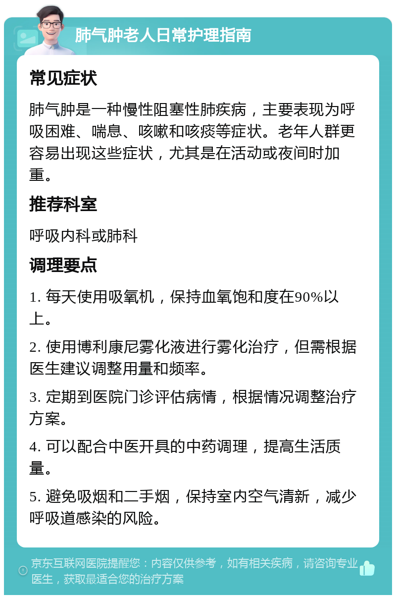 肺气肿老人日常护理指南 常见症状 肺气肿是一种慢性阻塞性肺疾病，主要表现为呼吸困难、喘息、咳嗽和咳痰等症状。老年人群更容易出现这些症状，尤其是在活动或夜间时加重。 推荐科室 呼吸内科或肺科 调理要点 1. 每天使用吸氧机，保持血氧饱和度在90%以上。 2. 使用博利康尼雾化液进行雾化治疗，但需根据医生建议调整用量和频率。 3. 定期到医院门诊评估病情，根据情况调整治疗方案。 4. 可以配合中医开具的中药调理，提高生活质量。 5. 避免吸烟和二手烟，保持室内空气清新，减少呼吸道感染的风险。