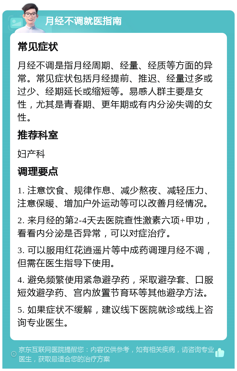 月经不调就医指南 常见症状 月经不调是指月经周期、经量、经质等方面的异常。常见症状包括月经提前、推迟、经量过多或过少、经期延长或缩短等。易感人群主要是女性，尤其是青春期、更年期或有内分泌失调的女性。 推荐科室 妇产科 调理要点 1. 注意饮食、规律作息、减少熬夜、减轻压力、注意保暖、增加户外运动等可以改善月经情况。 2. 来月经的第2-4天去医院查性激素六项+甲功，看看内分泌是否异常，可以对症治疗。 3. 可以服用红花逍遥片等中成药调理月经不调，但需在医生指导下使用。 4. 避免频繁使用紧急避孕药，采取避孕套、口服短效避孕药、宫内放置节育环等其他避孕方法。 5. 如果症状不缓解，建议线下医院就诊或线上咨询专业医生。