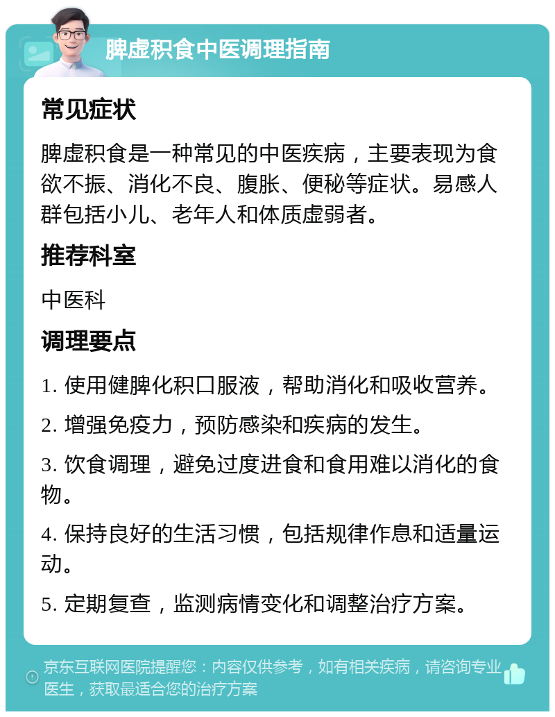 脾虚积食中医调理指南 常见症状 脾虚积食是一种常见的中医疾病，主要表现为食欲不振、消化不良、腹胀、便秘等症状。易感人群包括小儿、老年人和体质虚弱者。 推荐科室 中医科 调理要点 1. 使用健脾化积口服液，帮助消化和吸收营养。 2. 增强免疫力，预防感染和疾病的发生。 3. 饮食调理，避免过度进食和食用难以消化的食物。 4. 保持良好的生活习惯，包括规律作息和适量运动。 5. 定期复查，监测病情变化和调整治疗方案。