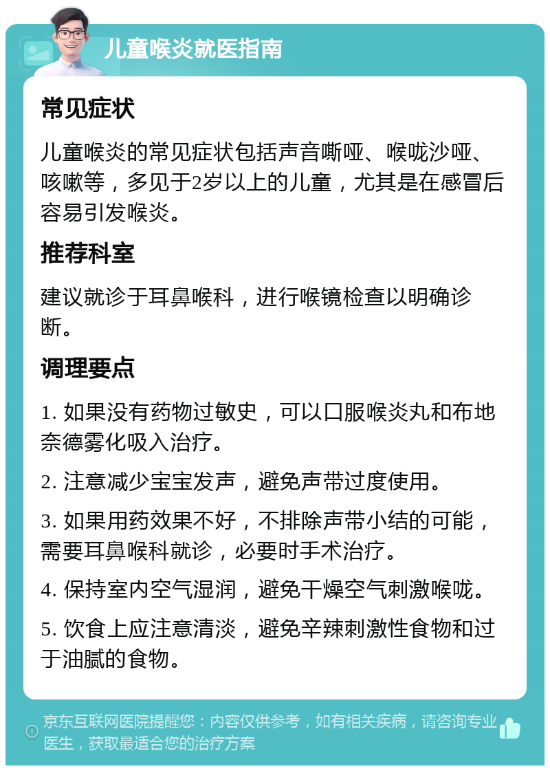 儿童喉炎就医指南 常见症状 儿童喉炎的常见症状包括声音嘶哑、喉咙沙哑、咳嗽等，多见于2岁以上的儿童，尤其是在感冒后容易引发喉炎。 推荐科室 建议就诊于耳鼻喉科，进行喉镜检查以明确诊断。 调理要点 1. 如果没有药物过敏史，可以口服喉炎丸和布地奈德雾化吸入治疗。 2. 注意减少宝宝发声，避免声带过度使用。 3. 如果用药效果不好，不排除声带小结的可能，需要耳鼻喉科就诊，必要时手术治疗。 4. 保持室内空气湿润，避免干燥空气刺激喉咙。 5. 饮食上应注意清淡，避免辛辣刺激性食物和过于油腻的食物。