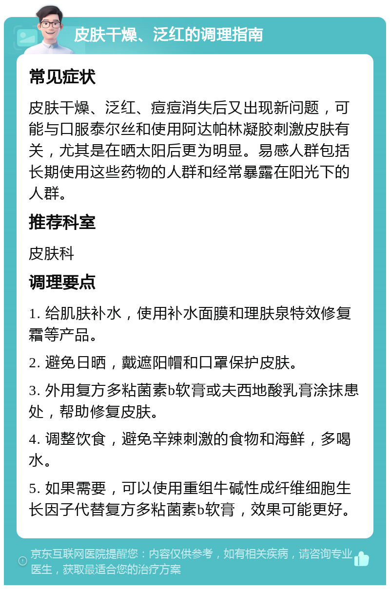 皮肤干燥、泛红的调理指南 常见症状 皮肤干燥、泛红、痘痘消失后又出现新问题，可能与口服泰尔丝和使用阿达帕林凝胶刺激皮肤有关，尤其是在晒太阳后更为明显。易感人群包括长期使用这些药物的人群和经常暴露在阳光下的人群。 推荐科室 皮肤科 调理要点 1. 给肌肤补水，使用补水面膜和理肤泉特效修复霜等产品。 2. 避免日晒，戴遮阳帽和口罩保护皮肤。 3. 外用复方多粘菌素b软膏或夫西地酸乳膏涂抹患处，帮助修复皮肤。 4. 调整饮食，避免辛辣刺激的食物和海鲜，多喝水。 5. 如果需要，可以使用重组牛碱性成纤维细胞生长因子代替复方多粘菌素b软膏，效果可能更好。