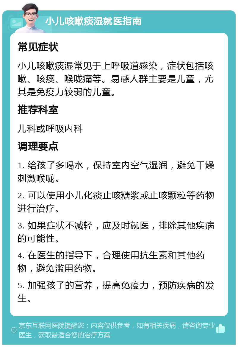 小儿咳嗽痰湿就医指南 常见症状 小儿咳嗽痰湿常见于上呼吸道感染，症状包括咳嗽、咳痰、喉咙痛等。易感人群主要是儿童，尤其是免疫力较弱的儿童。 推荐科室 儿科或呼吸内科 调理要点 1. 给孩子多喝水，保持室内空气湿润，避免干燥刺激喉咙。 2. 可以使用小儿化痰止咳糖浆或止咳颗粒等药物进行治疗。 3. 如果症状不减轻，应及时就医，排除其他疾病的可能性。 4. 在医生的指导下，合理使用抗生素和其他药物，避免滥用药物。 5. 加强孩子的营养，提高免疫力，预防疾病的发生。