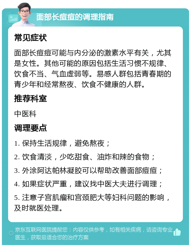 面部长痘痘的调理指南 常见症状 面部长痘痘可能与内分泌的激素水平有关，尤其是女性。其他可能的原因包括生活习惯不规律、饮食不当、气血虚弱等。易感人群包括青春期的青少年和经常熬夜、饮食不健康的人群。 推荐科室 中医科 调理要点 1. 保持生活规律，避免熬夜； 2. 饮食清淡，少吃甜食、油炸和辣的食物； 3. 外涂阿达帕林凝胶可以帮助改善面部痘痘； 4. 如果症状严重，建议找中医大夫进行调理； 5. 注意子宫肌瘤和宫颈肥大等妇科问题的影响，及时就医处理。