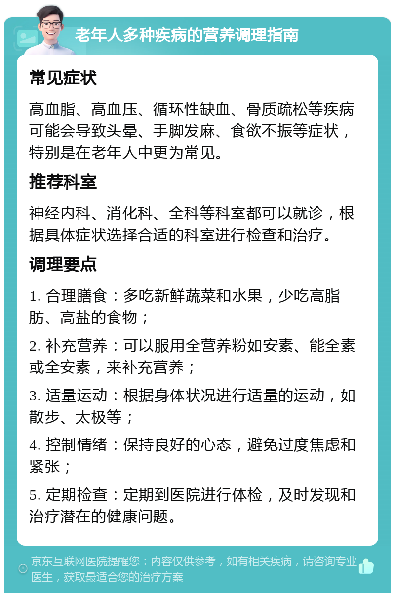 老年人多种疾病的营养调理指南 常见症状 高血脂、高血压、循环性缺血、骨质疏松等疾病可能会导致头晕、手脚发麻、食欲不振等症状，特别是在老年人中更为常见。 推荐科室 神经内科、消化科、全科等科室都可以就诊，根据具体症状选择合适的科室进行检查和治疗。 调理要点 1. 合理膳食：多吃新鲜蔬菜和水果，少吃高脂肪、高盐的食物； 2. 补充营养：可以服用全营养粉如安素、能全素或全安素，来补充营养； 3. 适量运动：根据身体状况进行适量的运动，如散步、太极等； 4. 控制情绪：保持良好的心态，避免过度焦虑和紧张； 5. 定期检查：定期到医院进行体检，及时发现和治疗潜在的健康问题。