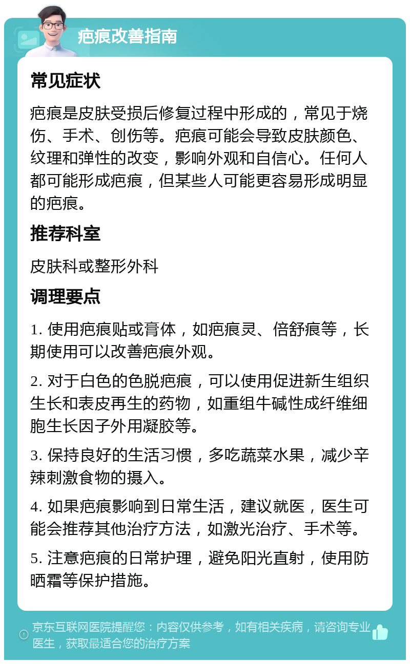 疤痕改善指南 常见症状 疤痕是皮肤受损后修复过程中形成的，常见于烧伤、手术、创伤等。疤痕可能会导致皮肤颜色、纹理和弹性的改变，影响外观和自信心。任何人都可能形成疤痕，但某些人可能更容易形成明显的疤痕。 推荐科室 皮肤科或整形外科 调理要点 1. 使用疤痕贴或膏体，如疤痕灵、倍舒痕等，长期使用可以改善疤痕外观。 2. 对于白色的色脱疤痕，可以使用促进新生组织生长和表皮再生的药物，如重组牛碱性成纤维细胞生长因子外用凝胶等。 3. 保持良好的生活习惯，多吃蔬菜水果，减少辛辣刺激食物的摄入。 4. 如果疤痕影响到日常生活，建议就医，医生可能会推荐其他治疗方法，如激光治疗、手术等。 5. 注意疤痕的日常护理，避免阳光直射，使用防晒霜等保护措施。