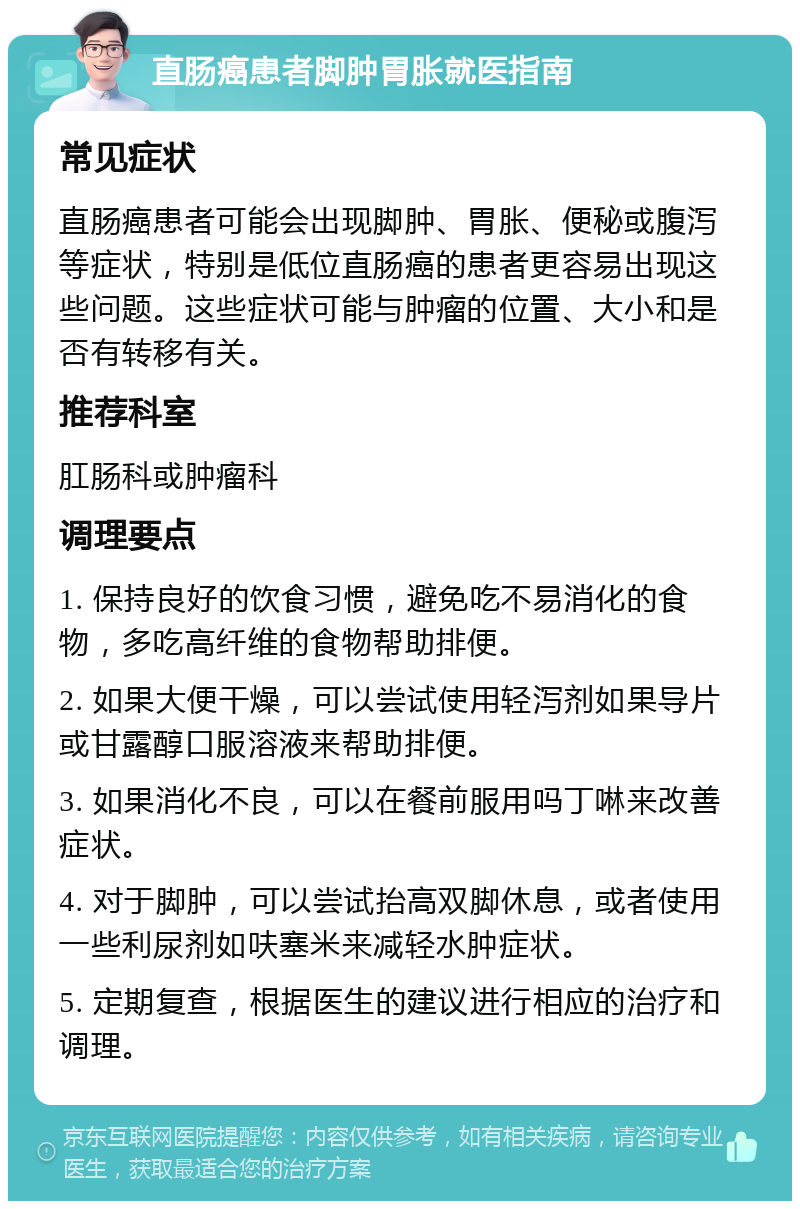 直肠癌患者脚肿胃胀就医指南 常见症状 直肠癌患者可能会出现脚肿、胃胀、便秘或腹泻等症状，特别是低位直肠癌的患者更容易出现这些问题。这些症状可能与肿瘤的位置、大小和是否有转移有关。 推荐科室 肛肠科或肿瘤科 调理要点 1. 保持良好的饮食习惯，避免吃不易消化的食物，多吃高纤维的食物帮助排便。 2. 如果大便干燥，可以尝试使用轻泻剂如果导片或甘露醇口服溶液来帮助排便。 3. 如果消化不良，可以在餐前服用吗丁啉来改善症状。 4. 对于脚肿，可以尝试抬高双脚休息，或者使用一些利尿剂如呋塞米来减轻水肿症状。 5. 定期复查，根据医生的建议进行相应的治疗和调理。