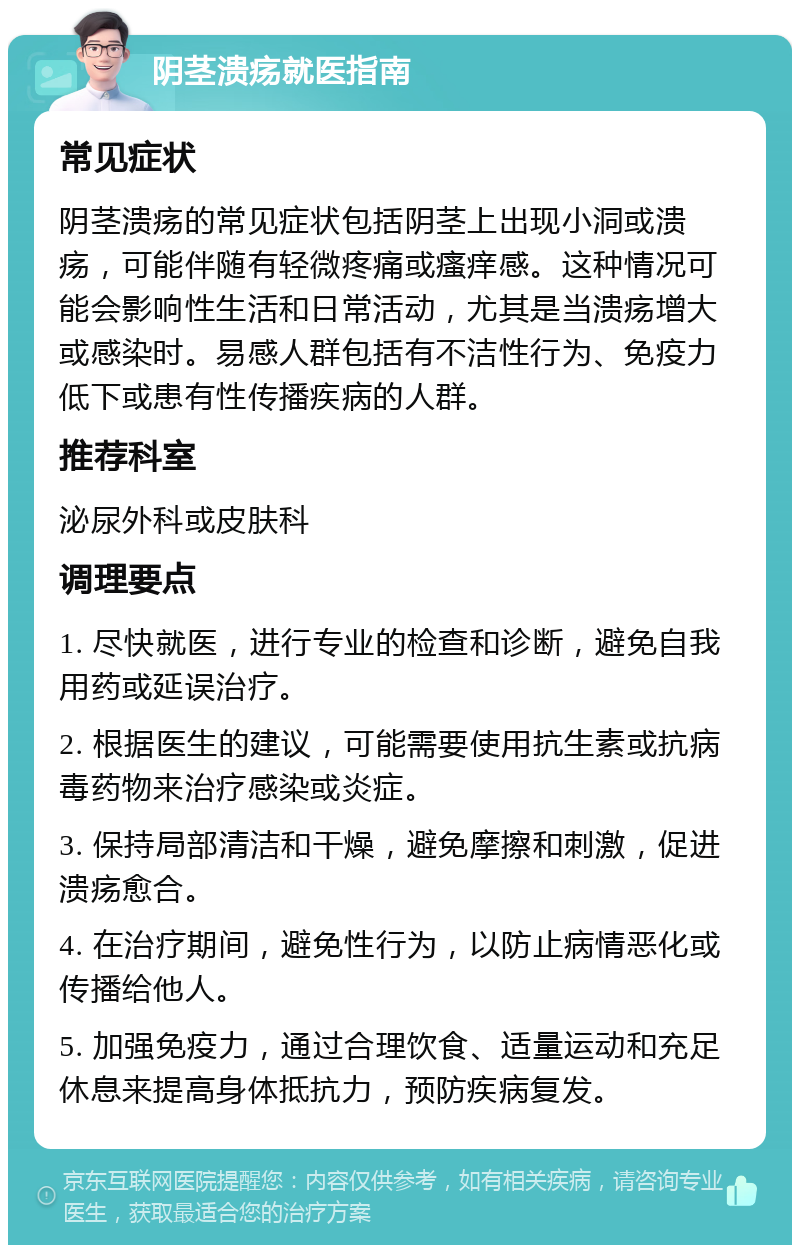 阴茎溃疡就医指南 常见症状 阴茎溃疡的常见症状包括阴茎上出现小洞或溃疡，可能伴随有轻微疼痛或瘙痒感。这种情况可能会影响性生活和日常活动，尤其是当溃疡增大或感染时。易感人群包括有不洁性行为、免疫力低下或患有性传播疾病的人群。 推荐科室 泌尿外科或皮肤科 调理要点 1. 尽快就医，进行专业的检查和诊断，避免自我用药或延误治疗。 2. 根据医生的建议，可能需要使用抗生素或抗病毒药物来治疗感染或炎症。 3. 保持局部清洁和干燥，避免摩擦和刺激，促进溃疡愈合。 4. 在治疗期间，避免性行为，以防止病情恶化或传播给他人。 5. 加强免疫力，通过合理饮食、适量运动和充足休息来提高身体抵抗力，预防疾病复发。