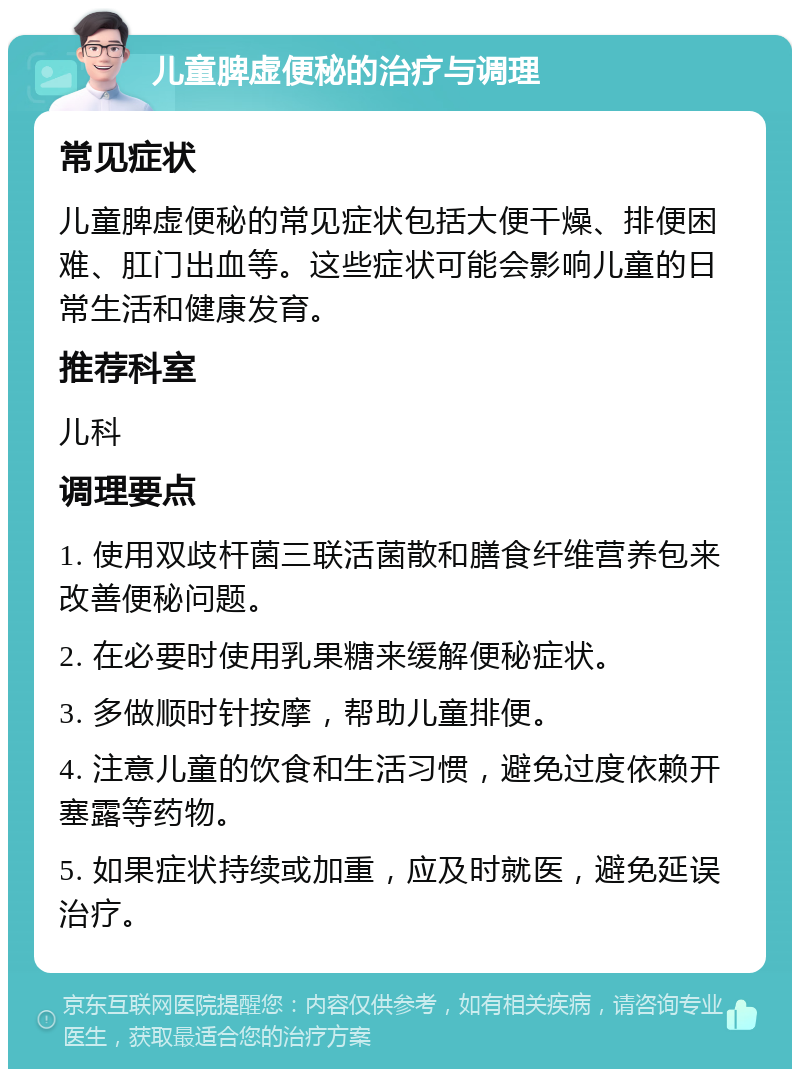 儿童脾虚便秘的治疗与调理 常见症状 儿童脾虚便秘的常见症状包括大便干燥、排便困难、肛门出血等。这些症状可能会影响儿童的日常生活和健康发育。 推荐科室 儿科 调理要点 1. 使用双歧杆菌三联活菌散和膳食纤维营养包来改善便秘问题。 2. 在必要时使用乳果糖来缓解便秘症状。 3. 多做顺时针按摩，帮助儿童排便。 4. 注意儿童的饮食和生活习惯，避免过度依赖开塞露等药物。 5. 如果症状持续或加重，应及时就医，避免延误治疗。