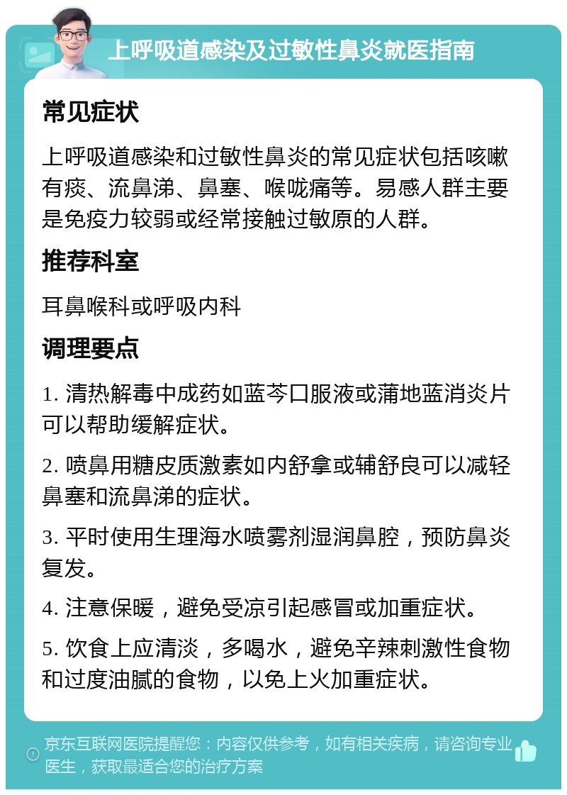 上呼吸道感染及过敏性鼻炎就医指南 常见症状 上呼吸道感染和过敏性鼻炎的常见症状包括咳嗽有痰、流鼻涕、鼻塞、喉咙痛等。易感人群主要是免疫力较弱或经常接触过敏原的人群。 推荐科室 耳鼻喉科或呼吸内科 调理要点 1. 清热解毒中成药如蓝芩口服液或蒲地蓝消炎片可以帮助缓解症状。 2. 喷鼻用糖皮质激素如内舒拿或辅舒良可以减轻鼻塞和流鼻涕的症状。 3. 平时使用生理海水喷雾剂湿润鼻腔，预防鼻炎复发。 4. 注意保暖，避免受凉引起感冒或加重症状。 5. 饮食上应清淡，多喝水，避免辛辣刺激性食物和过度油腻的食物，以免上火加重症状。