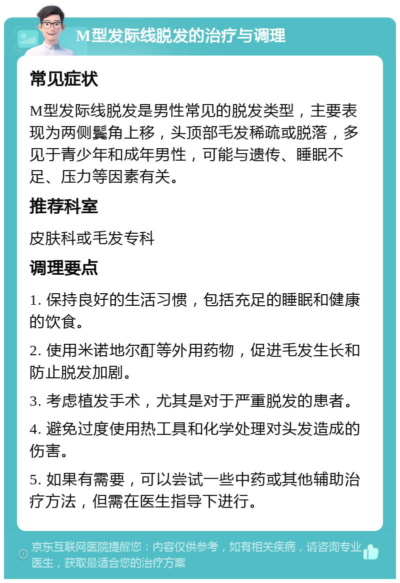 M型发际线脱发的治疗与调理 常见症状 M型发际线脱发是男性常见的脱发类型，主要表现为两侧鬓角上移，头顶部毛发稀疏或脱落，多见于青少年和成年男性，可能与遗传、睡眠不足、压力等因素有关。 推荐科室 皮肤科或毛发专科 调理要点 1. 保持良好的生活习惯，包括充足的睡眠和健康的饮食。 2. 使用米诺地尔酊等外用药物，促进毛发生长和防止脱发加剧。 3. 考虑植发手术，尤其是对于严重脱发的患者。 4. 避免过度使用热工具和化学处理对头发造成的伤害。 5. 如果有需要，可以尝试一些中药或其他辅助治疗方法，但需在医生指导下进行。