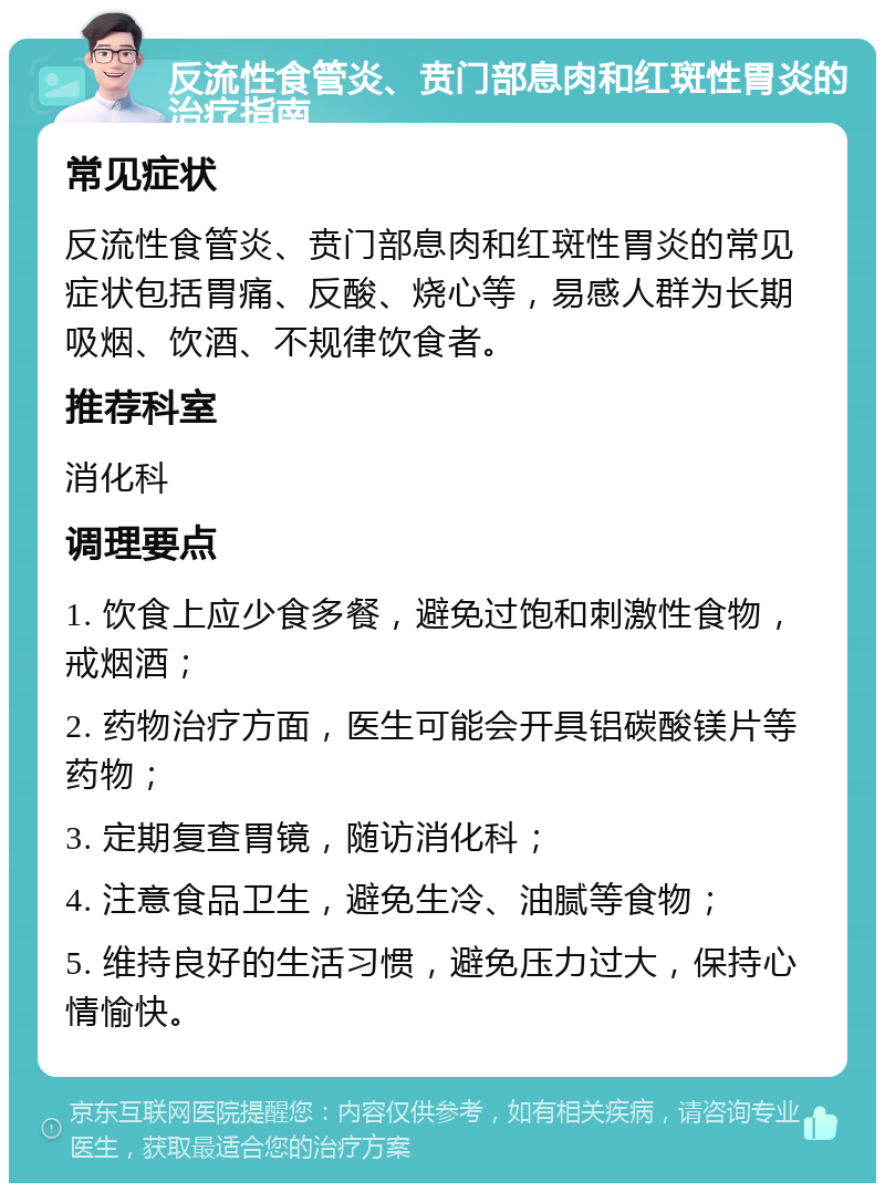 反流性食管炎、贲门部息肉和红斑性胃炎的治疗指南 常见症状 反流性食管炎、贲门部息肉和红斑性胃炎的常见症状包括胃痛、反酸、烧心等，易感人群为长期吸烟、饮酒、不规律饮食者。 推荐科室 消化科 调理要点 1. 饮食上应少食多餐，避免过饱和刺激性食物，戒烟酒； 2. 药物治疗方面，医生可能会开具铝碳酸镁片等药物； 3. 定期复查胃镜，随访消化科； 4. 注意食品卫生，避免生冷、油腻等食物； 5. 维持良好的生活习惯，避免压力过大，保持心情愉快。