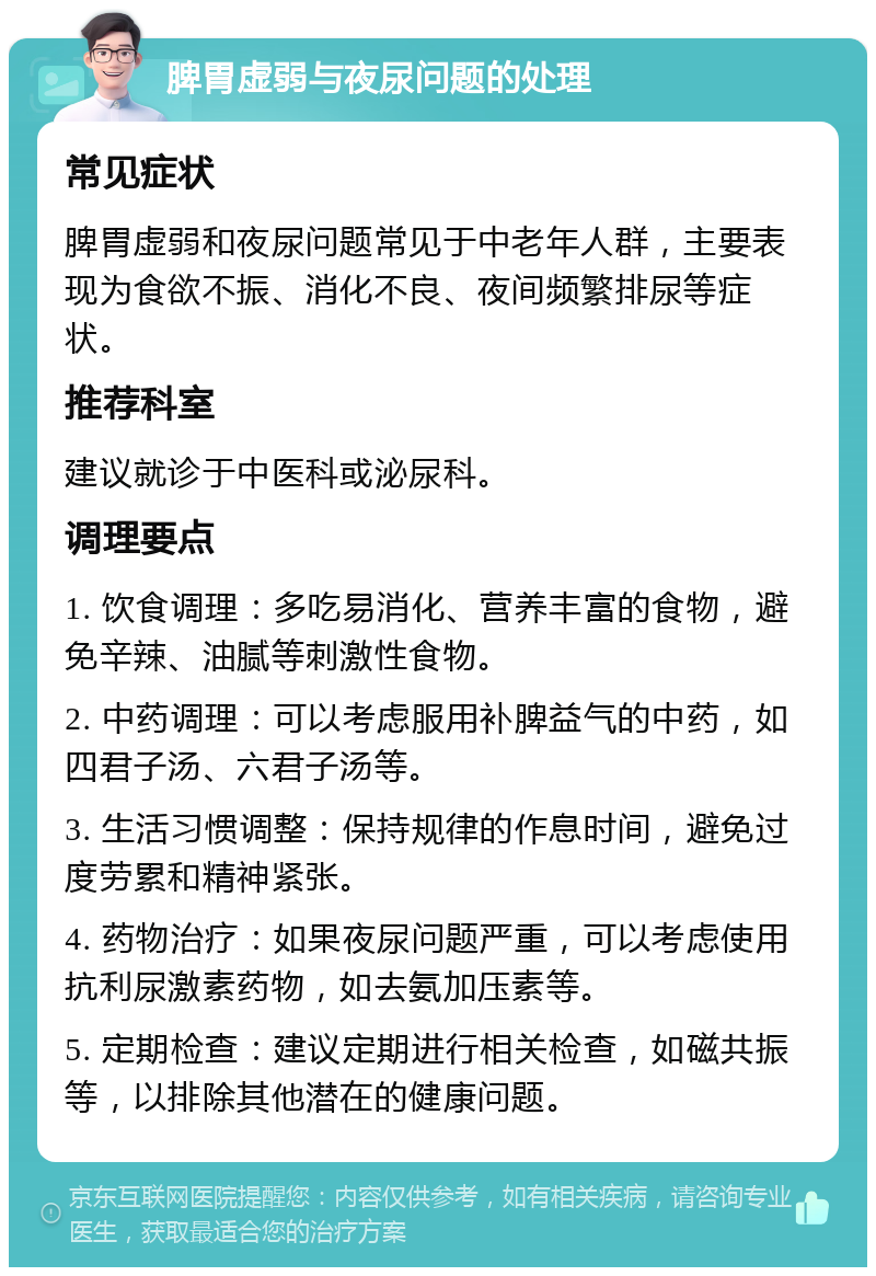 脾胃虚弱与夜尿问题的处理 常见症状 脾胃虚弱和夜尿问题常见于中老年人群，主要表现为食欲不振、消化不良、夜间频繁排尿等症状。 推荐科室 建议就诊于中医科或泌尿科。 调理要点 1. 饮食调理：多吃易消化、营养丰富的食物，避免辛辣、油腻等刺激性食物。 2. 中药调理：可以考虑服用补脾益气的中药，如四君子汤、六君子汤等。 3. 生活习惯调整：保持规律的作息时间，避免过度劳累和精神紧张。 4. 药物治疗：如果夜尿问题严重，可以考虑使用抗利尿激素药物，如去氨加压素等。 5. 定期检查：建议定期进行相关检查，如磁共振等，以排除其他潜在的健康问题。