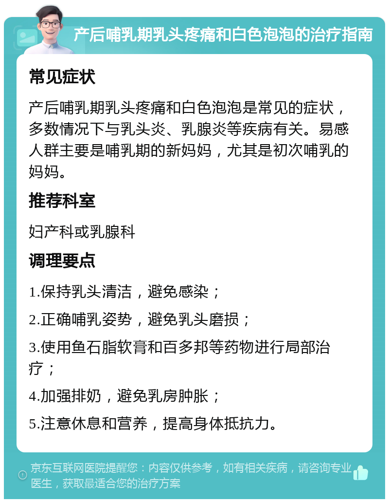 产后哺乳期乳头疼痛和白色泡泡的治疗指南 常见症状 产后哺乳期乳头疼痛和白色泡泡是常见的症状，多数情况下与乳头炎、乳腺炎等疾病有关。易感人群主要是哺乳期的新妈妈，尤其是初次哺乳的妈妈。 推荐科室 妇产科或乳腺科 调理要点 1.保持乳头清洁，避免感染； 2.正确哺乳姿势，避免乳头磨损； 3.使用鱼石脂软膏和百多邦等药物进行局部治疗； 4.加强排奶，避免乳房肿胀； 5.注意休息和营养，提高身体抵抗力。