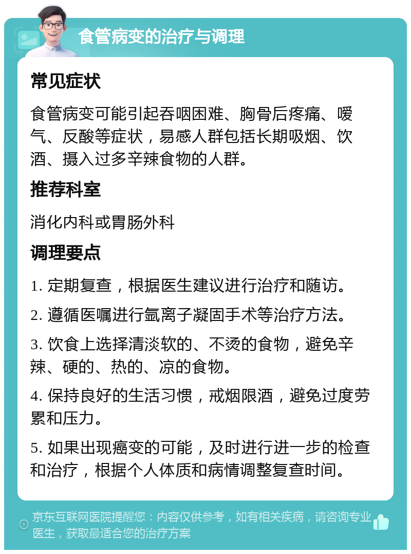 食管病变的治疗与调理 常见症状 食管病变可能引起吞咽困难、胸骨后疼痛、嗳气、反酸等症状，易感人群包括长期吸烟、饮酒、摄入过多辛辣食物的人群。 推荐科室 消化内科或胃肠外科 调理要点 1. 定期复查，根据医生建议进行治疗和随访。 2. 遵循医嘱进行氩离子凝固手术等治疗方法。 3. 饮食上选择清淡软的、不烫的食物，避免辛辣、硬的、热的、凉的食物。 4. 保持良好的生活习惯，戒烟限酒，避免过度劳累和压力。 5. 如果出现癌变的可能，及时进行进一步的检查和治疗，根据个人体质和病情调整复查时间。