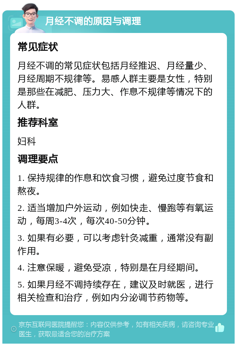 月经不调的原因与调理 常见症状 月经不调的常见症状包括月经推迟、月经量少、月经周期不规律等。易感人群主要是女性，特别是那些在减肥、压力大、作息不规律等情况下的人群。 推荐科室 妇科 调理要点 1. 保持规律的作息和饮食习惯，避免过度节食和熬夜。 2. 适当增加户外运动，例如快走、慢跑等有氧运动，每周3-4次，每次40-50分钟。 3. 如果有必要，可以考虑针灸减重，通常没有副作用。 4. 注意保暖，避免受凉，特别是在月经期间。 5. 如果月经不调持续存在，建议及时就医，进行相关检查和治疗，例如内分泌调节药物等。