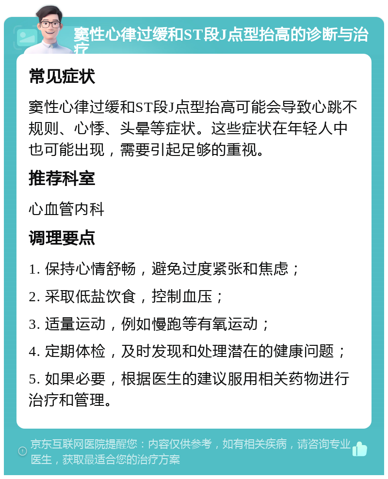 窦性心律过缓和ST段J点型抬高的诊断与治疗 常见症状 窦性心律过缓和ST段J点型抬高可能会导致心跳不规则、心悸、头晕等症状。这些症状在年轻人中也可能出现，需要引起足够的重视。 推荐科室 心血管内科 调理要点 1. 保持心情舒畅，避免过度紧张和焦虑； 2. 采取低盐饮食，控制血压； 3. 适量运动，例如慢跑等有氧运动； 4. 定期体检，及时发现和处理潜在的健康问题； 5. 如果必要，根据医生的建议服用相关药物进行治疗和管理。