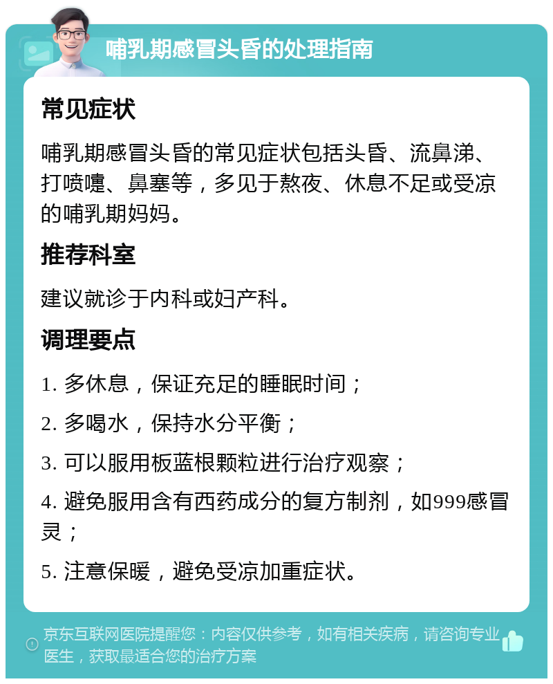 哺乳期感冒头昏的处理指南 常见症状 哺乳期感冒头昏的常见症状包括头昏、流鼻涕、打喷嚏、鼻塞等，多见于熬夜、休息不足或受凉的哺乳期妈妈。 推荐科室 建议就诊于内科或妇产科。 调理要点 1. 多休息，保证充足的睡眠时间； 2. 多喝水，保持水分平衡； 3. 可以服用板蓝根颗粒进行治疗观察； 4. 避免服用含有西药成分的复方制剂，如999感冒灵； 5. 注意保暖，避免受凉加重症状。