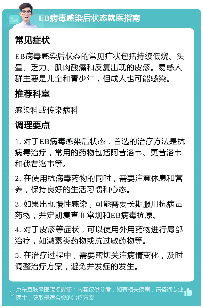 EB病毒感染后状态就医指南 常见症状 EB病毒感染后状态的常见症状包括持续低烧、头晕、乏力、肌肉酸痛和反复出现的皮疹。易感人群主要是儿童和青少年，但成人也可能感染。 推荐科室 感染科或传染病科 调理要点 1. 对于EB病毒感染后状态，首选的治疗方法是抗病毒治疗，常用的药物包括阿昔洛韦、更昔洛韦和伐昔洛韦等。 2. 在使用抗病毒药物的同时，需要注意休息和营养，保持良好的生活习惯和心态。 3. 如果出现慢性感染，可能需要长期服用抗病毒药物，并定期复查血常规和EB病毒抗原。 4. 对于皮疹等症状，可以使用外用药物进行局部治疗，如激素类药物或抗过敏药物等。 5. 在治疗过程中，需要密切关注病情变化，及时调整治疗方案，避免并发症的发生。