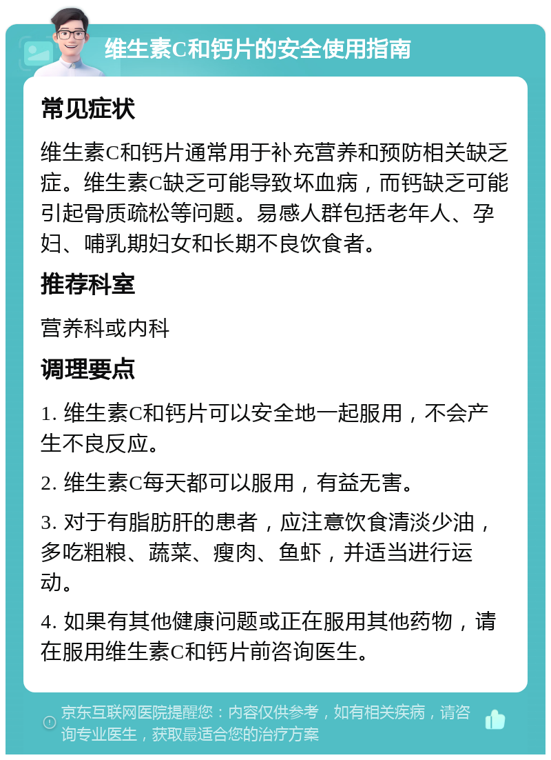 维生素C和钙片的安全使用指南 常见症状 维生素C和钙片通常用于补充营养和预防相关缺乏症。维生素C缺乏可能导致坏血病，而钙缺乏可能引起骨质疏松等问题。易感人群包括老年人、孕妇、哺乳期妇女和长期不良饮食者。 推荐科室 营养科或内科 调理要点 1. 维生素C和钙片可以安全地一起服用，不会产生不良反应。 2. 维生素C每天都可以服用，有益无害。 3. 对于有脂肪肝的患者，应注意饮食清淡少油，多吃粗粮、蔬菜、瘦肉、鱼虾，并适当进行运动。 4. 如果有其他健康问题或正在服用其他药物，请在服用维生素C和钙片前咨询医生。