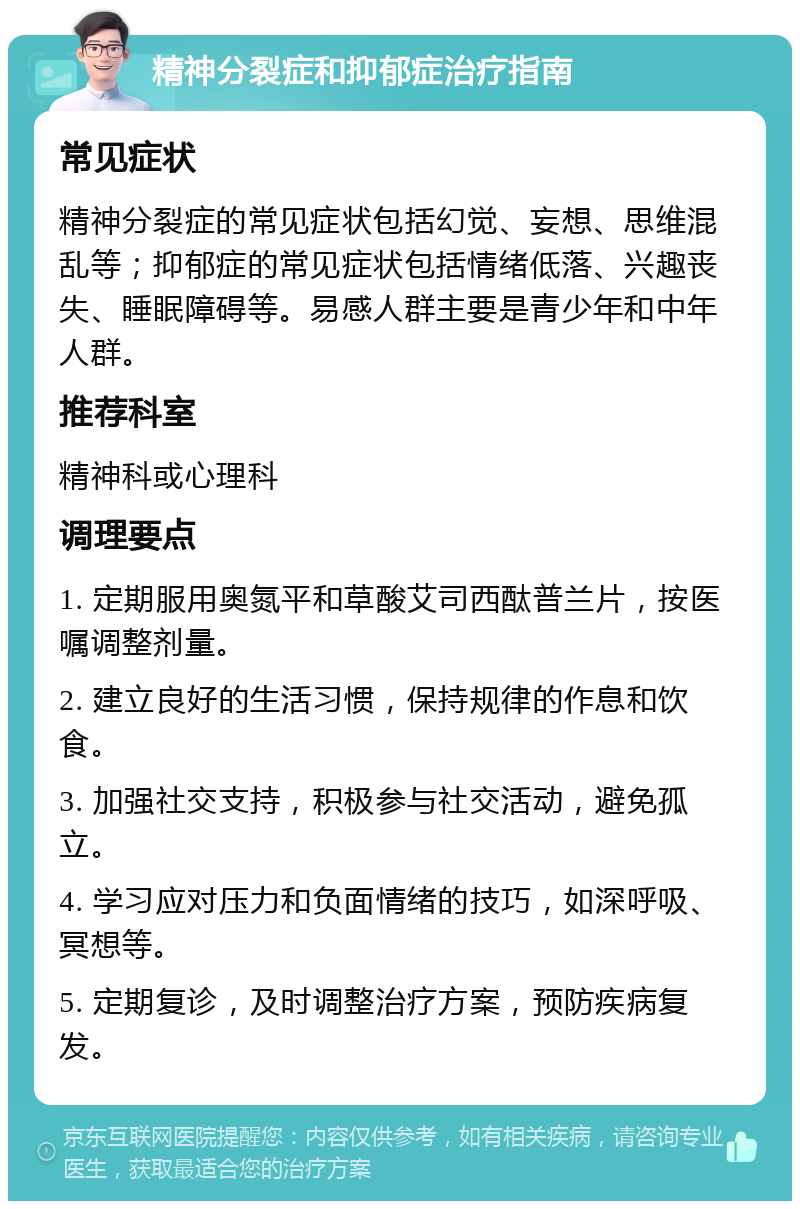 精神分裂症和抑郁症治疗指南 常见症状 精神分裂症的常见症状包括幻觉、妄想、思维混乱等；抑郁症的常见症状包括情绪低落、兴趣丧失、睡眠障碍等。易感人群主要是青少年和中年人群。 推荐科室 精神科或心理科 调理要点 1. 定期服用奥氮平和草酸艾司西酞普兰片，按医嘱调整剂量。 2. 建立良好的生活习惯，保持规律的作息和饮食。 3. 加强社交支持，积极参与社交活动，避免孤立。 4. 学习应对压力和负面情绪的技巧，如深呼吸、冥想等。 5. 定期复诊，及时调整治疗方案，预防疾病复发。