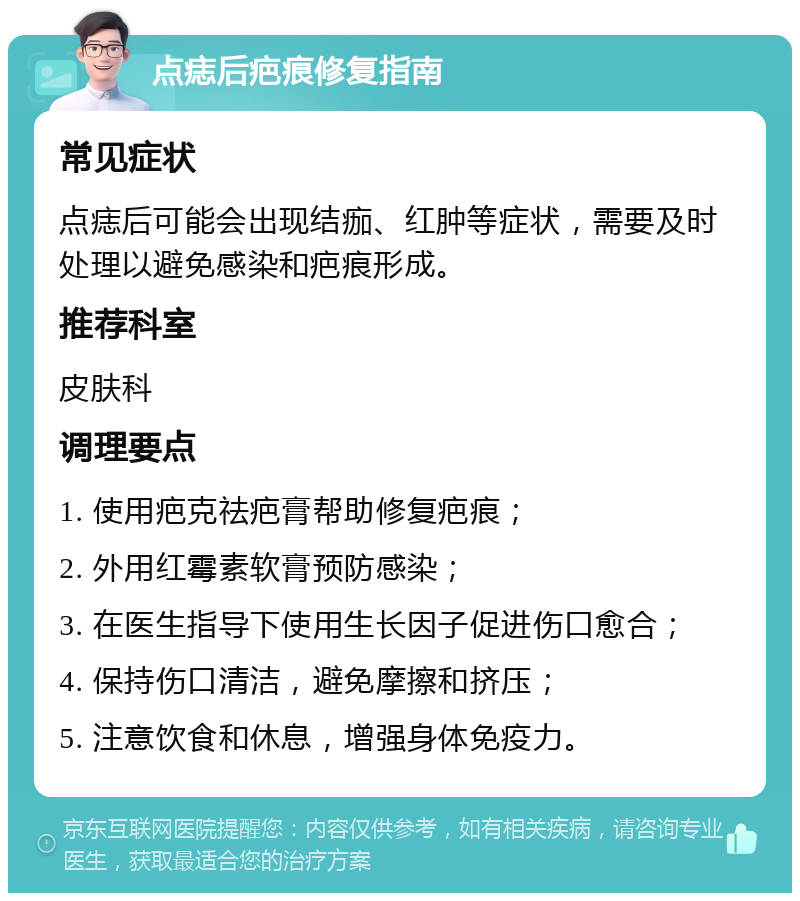 点痣后疤痕修复指南 常见症状 点痣后可能会出现结痂、红肿等症状，需要及时处理以避免感染和疤痕形成。 推荐科室 皮肤科 调理要点 1. 使用疤克祛疤膏帮助修复疤痕； 2. 外用红霉素软膏预防感染； 3. 在医生指导下使用生长因子促进伤口愈合； 4. 保持伤口清洁，避免摩擦和挤压； 5. 注意饮食和休息，增强身体免疫力。