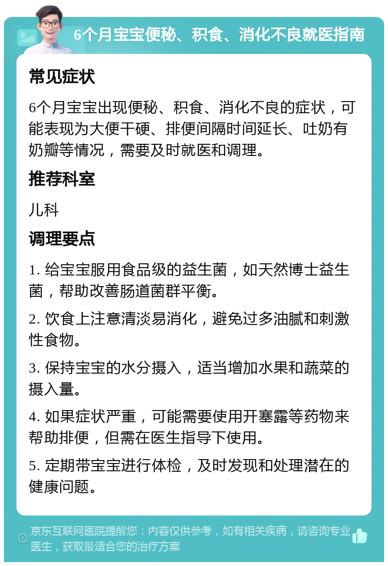 6个月宝宝便秘、积食、消化不良就医指南 常见症状 6个月宝宝出现便秘、积食、消化不良的症状，可能表现为大便干硬、排便间隔时间延长、吐奶有奶瓣等情况，需要及时就医和调理。 推荐科室 儿科 调理要点 1. 给宝宝服用食品级的益生菌，如天然博士益生菌，帮助改善肠道菌群平衡。 2. 饮食上注意清淡易消化，避免过多油腻和刺激性食物。 3. 保持宝宝的水分摄入，适当增加水果和蔬菜的摄入量。 4. 如果症状严重，可能需要使用开塞露等药物来帮助排便，但需在医生指导下使用。 5. 定期带宝宝进行体检，及时发现和处理潜在的健康问题。