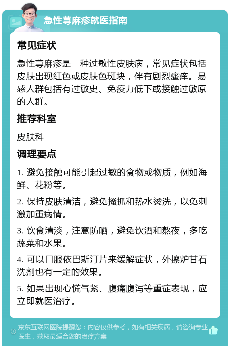 急性荨麻疹就医指南 常见症状 急性荨麻疹是一种过敏性皮肤病，常见症状包括皮肤出现红色或皮肤色斑块，伴有剧烈瘙痒。易感人群包括有过敏史、免疫力低下或接触过敏原的人群。 推荐科室 皮肤科 调理要点 1. 避免接触可能引起过敏的食物或物质，例如海鲜、花粉等。 2. 保持皮肤清洁，避免搔抓和热水烫洗，以免刺激加重病情。 3. 饮食清淡，注意防晒，避免饮酒和熬夜，多吃蔬菜和水果。 4. 可以口服依巴斯汀片来缓解症状，外擦炉甘石洗剂也有一定的效果。 5. 如果出现心慌气紧、腹痛腹泻等重症表现，应立即就医治疗。