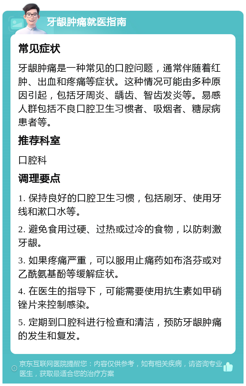 牙龈肿痛就医指南 常见症状 牙龈肿痛是一种常见的口腔问题，通常伴随着红肿、出血和疼痛等症状。这种情况可能由多种原因引起，包括牙周炎、龋齿、智齿发炎等。易感人群包括不良口腔卫生习惯者、吸烟者、糖尿病患者等。 推荐科室 口腔科 调理要点 1. 保持良好的口腔卫生习惯，包括刷牙、使用牙线和漱口水等。 2. 避免食用过硬、过热或过冷的食物，以防刺激牙龈。 3. 如果疼痛严重，可以服用止痛药如布洛芬或对乙酰氨基酚等缓解症状。 4. 在医生的指导下，可能需要使用抗生素如甲硝锉片来控制感染。 5. 定期到口腔科进行检查和清洁，预防牙龈肿痛的发生和复发。