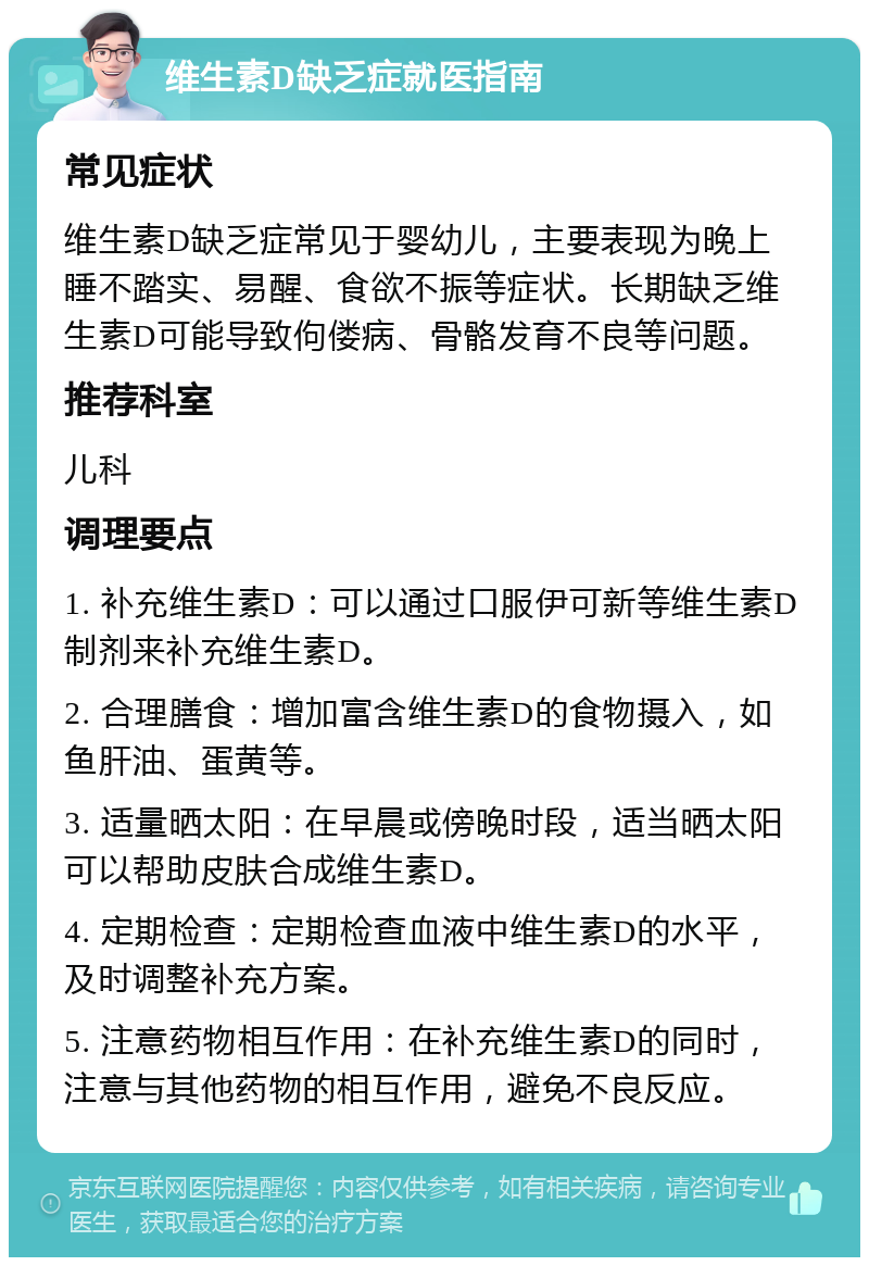 维生素D缺乏症就医指南 常见症状 维生素D缺乏症常见于婴幼儿，主要表现为晚上睡不踏实、易醒、食欲不振等症状。长期缺乏维生素D可能导致佝偻病、骨骼发育不良等问题。 推荐科室 儿科 调理要点 1. 补充维生素D：可以通过口服伊可新等维生素D制剂来补充维生素D。 2. 合理膳食：增加富含维生素D的食物摄入，如鱼肝油、蛋黄等。 3. 适量晒太阳：在早晨或傍晚时段，适当晒太阳可以帮助皮肤合成维生素D。 4. 定期检查：定期检查血液中维生素D的水平，及时调整补充方案。 5. 注意药物相互作用：在补充维生素D的同时，注意与其他药物的相互作用，避免不良反应。