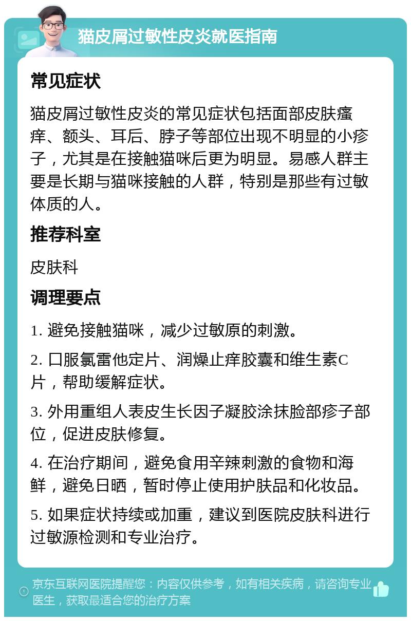 猫皮屑过敏性皮炎就医指南 常见症状 猫皮屑过敏性皮炎的常见症状包括面部皮肤瘙痒、额头、耳后、脖子等部位出现不明显的小疹子，尤其是在接触猫咪后更为明显。易感人群主要是长期与猫咪接触的人群，特别是那些有过敏体质的人。 推荐科室 皮肤科 调理要点 1. 避免接触猫咪，减少过敏原的刺激。 2. 口服氯雷他定片、润燥止痒胶囊和维生素C片，帮助缓解症状。 3. 外用重组人表皮生长因子凝胶涂抹脸部疹子部位，促进皮肤修复。 4. 在治疗期间，避免食用辛辣刺激的食物和海鲜，避免日晒，暂时停止使用护肤品和化妆品。 5. 如果症状持续或加重，建议到医院皮肤科进行过敏源检测和专业治疗。