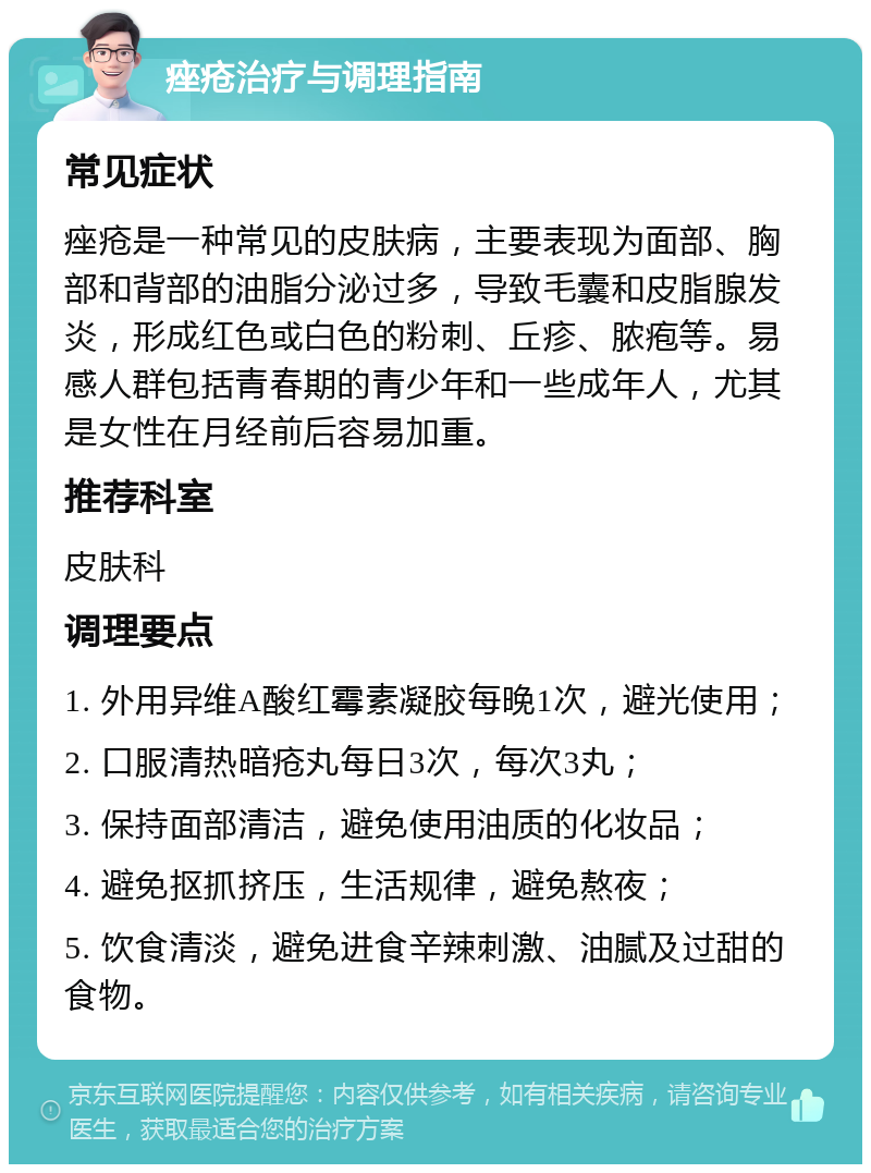 痤疮治疗与调理指南 常见症状 痤疮是一种常见的皮肤病，主要表现为面部、胸部和背部的油脂分泌过多，导致毛囊和皮脂腺发炎，形成红色或白色的粉刺、丘疹、脓疱等。易感人群包括青春期的青少年和一些成年人，尤其是女性在月经前后容易加重。 推荐科室 皮肤科 调理要点 1. 外用异维A酸红霉素凝胶每晚1次，避光使用； 2. 口服清热暗疮丸每日3次，每次3丸； 3. 保持面部清洁，避免使用油质的化妆品； 4. 避免抠抓挤压，生活规律，避免熬夜； 5. 饮食清淡，避免进食辛辣刺激、油腻及过甜的食物。