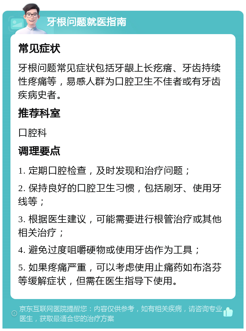 牙根问题就医指南 常见症状 牙根问题常见症状包括牙龈上长疙瘩、牙齿持续性疼痛等，易感人群为口腔卫生不佳者或有牙齿疾病史者。 推荐科室 口腔科 调理要点 1. 定期口腔检查，及时发现和治疗问题； 2. 保持良好的口腔卫生习惯，包括刷牙、使用牙线等； 3. 根据医生建议，可能需要进行根管治疗或其他相关治疗； 4. 避免过度咀嚼硬物或使用牙齿作为工具； 5. 如果疼痛严重，可以考虑使用止痛药如布洛芬等缓解症状，但需在医生指导下使用。