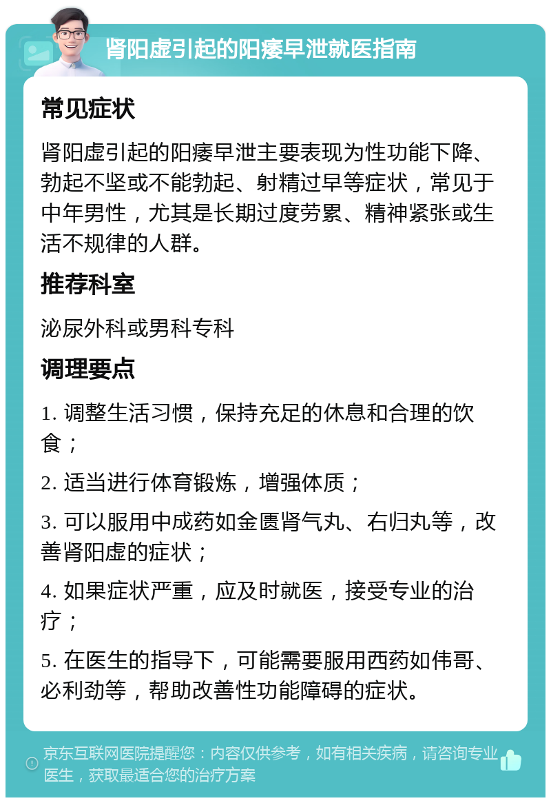 肾阳虚引起的阳痿早泄就医指南 常见症状 肾阳虚引起的阳痿早泄主要表现为性功能下降、勃起不坚或不能勃起、射精过早等症状，常见于中年男性，尤其是长期过度劳累、精神紧张或生活不规律的人群。 推荐科室 泌尿外科或男科专科 调理要点 1. 调整生活习惯，保持充足的休息和合理的饮食； 2. 适当进行体育锻炼，增强体质； 3. 可以服用中成药如金匮肾气丸、右归丸等，改善肾阳虚的症状； 4. 如果症状严重，应及时就医，接受专业的治疗； 5. 在医生的指导下，可能需要服用西药如伟哥、必利劲等，帮助改善性功能障碍的症状。