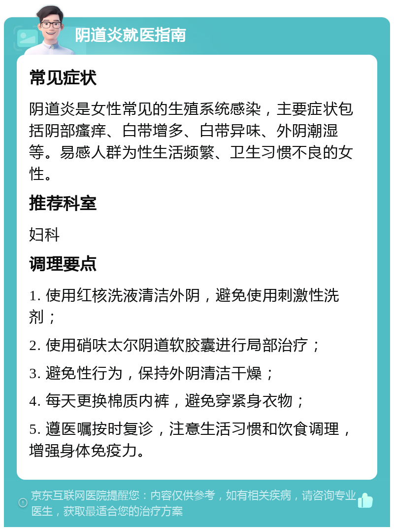 阴道炎就医指南 常见症状 阴道炎是女性常见的生殖系统感染，主要症状包括阴部瘙痒、白带增多、白带异味、外阴潮湿等。易感人群为性生活频繁、卫生习惯不良的女性。 推荐科室 妇科 调理要点 1. 使用红核洗液清洁外阴，避免使用刺激性洗剂； 2. 使用硝呋太尔阴道软胶囊进行局部治疗； 3. 避免性行为，保持外阴清洁干燥； 4. 每天更换棉质内裤，避免穿紧身衣物； 5. 遵医嘱按时复诊，注意生活习惯和饮食调理，增强身体免疫力。