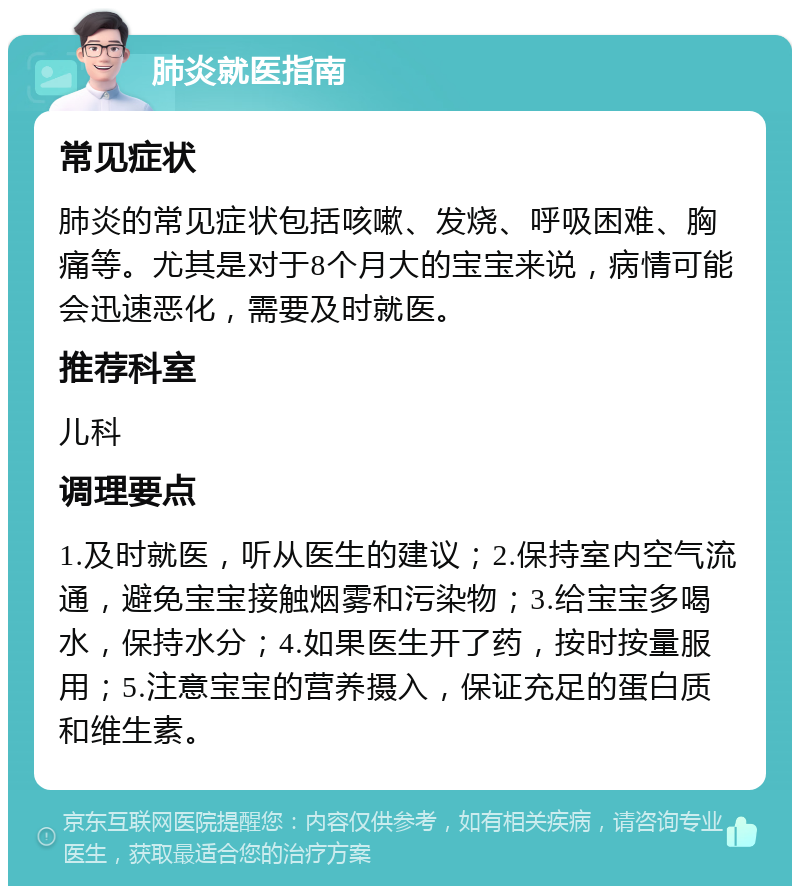 肺炎就医指南 常见症状 肺炎的常见症状包括咳嗽、发烧、呼吸困难、胸痛等。尤其是对于8个月大的宝宝来说，病情可能会迅速恶化，需要及时就医。 推荐科室 儿科 调理要点 1.及时就医，听从医生的建议；2.保持室内空气流通，避免宝宝接触烟雾和污染物；3.给宝宝多喝水，保持水分；4.如果医生开了药，按时按量服用；5.注意宝宝的营养摄入，保证充足的蛋白质和维生素。